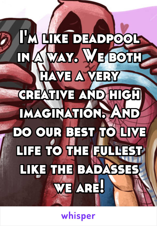 I'm like deadpool in a way. We both have a very creative and high imagination. And do our best to live life to the fullest like the badasses we are!