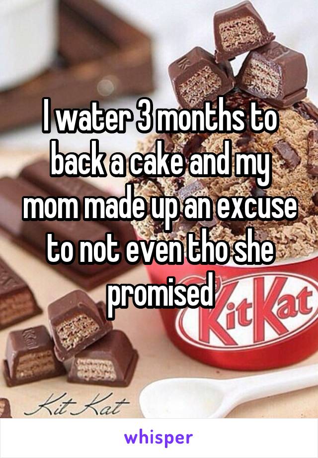 I water 3 months to back a cake and my mom made up an excuse to not even tho she promised
