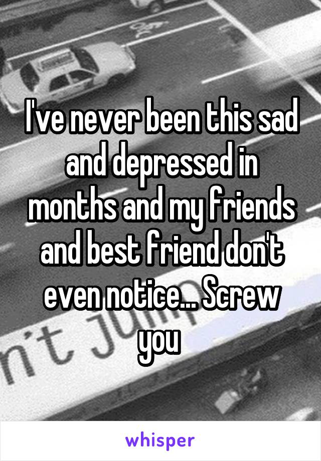 I've never been this sad and depressed in months and my friends and best friend don't even notice... Screw you 