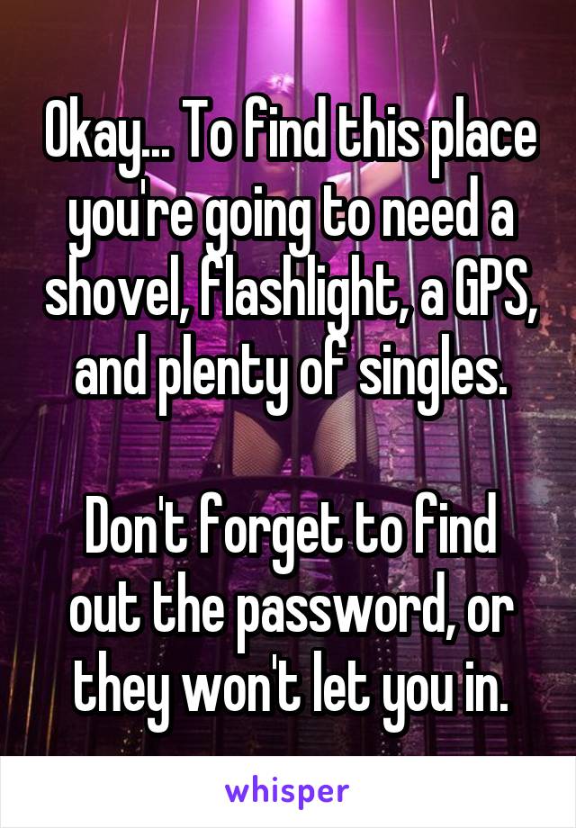 Okay... To find this place you're going to need a shovel, flashlight, a GPS, and plenty of singles.

Don't forget to find out the password, or they won't let you in.
