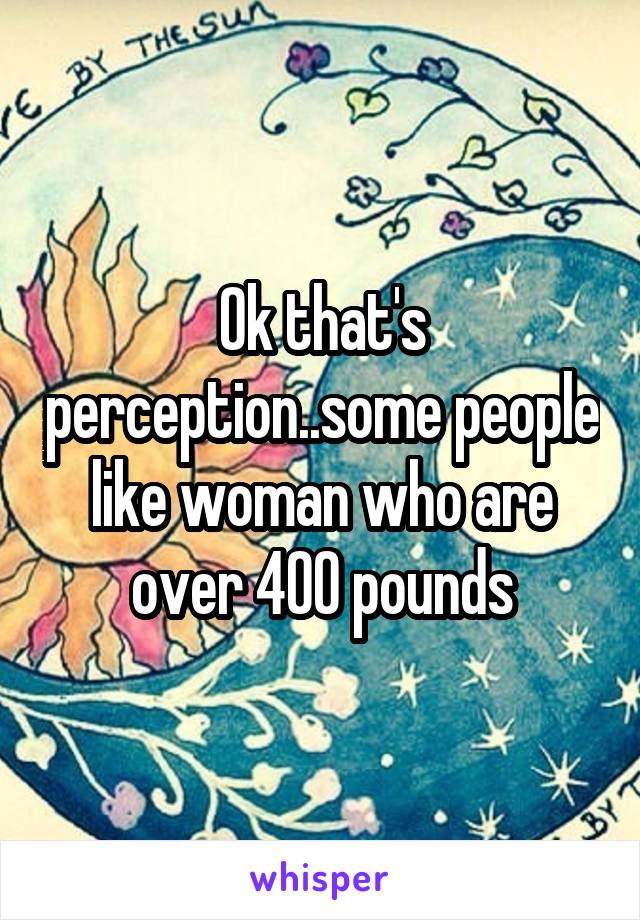 Ok that's perception..some people like woman who are over 400 pounds