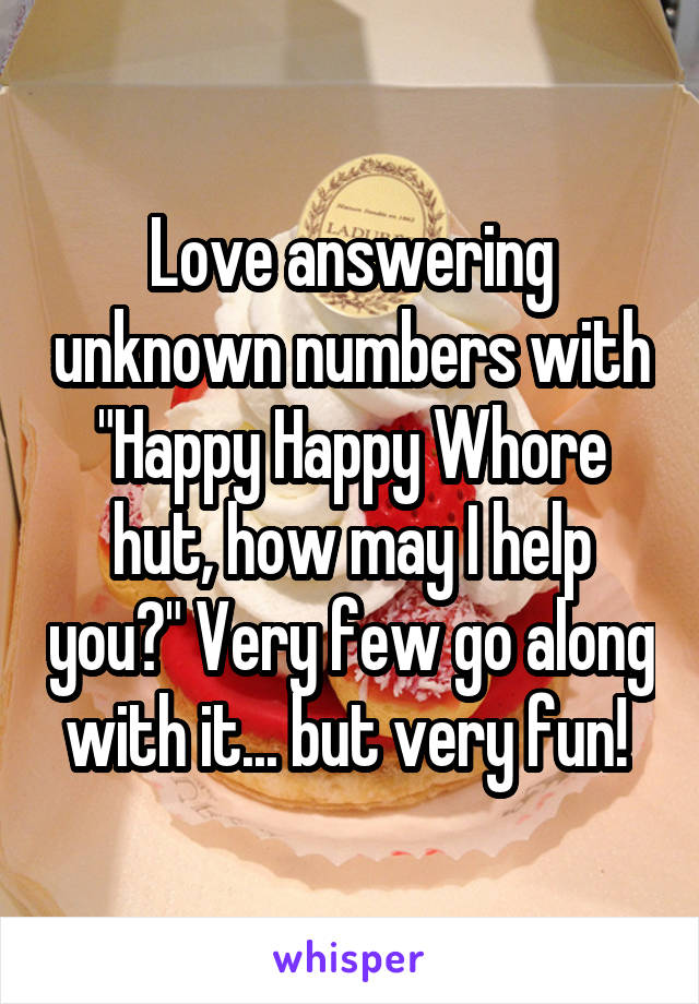 Love answering unknown numbers with "Happy Happy Whore hut, how may I help you?" Very few go along with it... but very fun! 