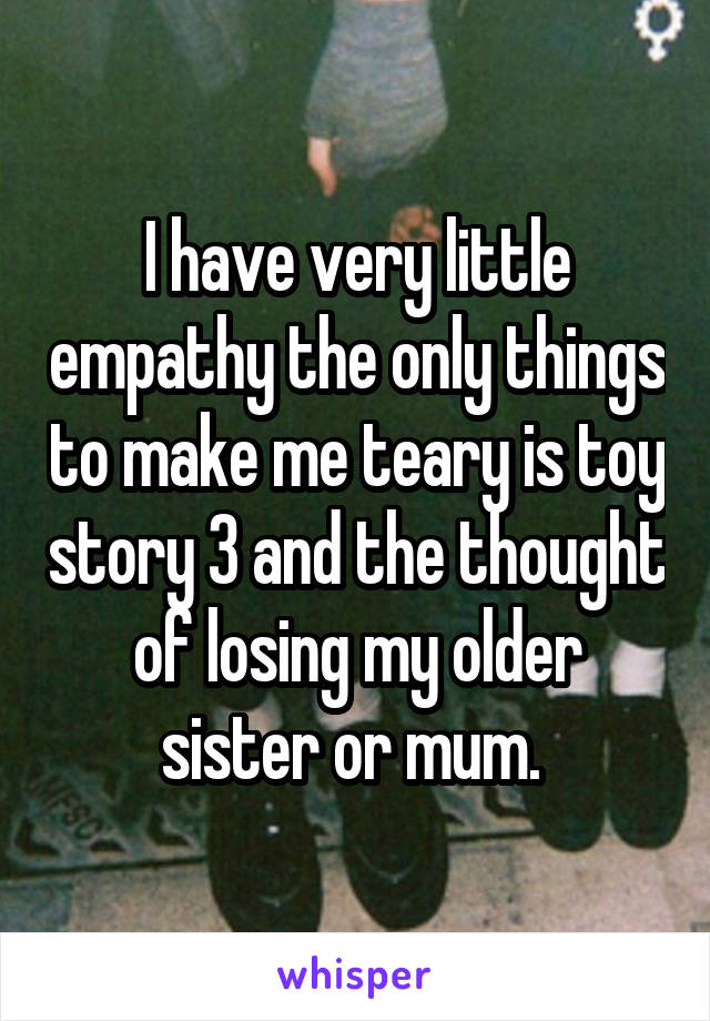 I have very little empathy the only things to make me teary is toy story 3 and the thought of losing my older sister or mum. 