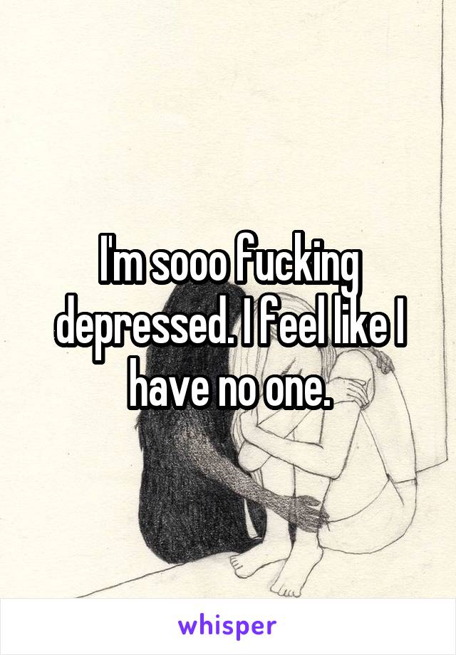 I'm sooo fucking depressed. I feel like I have no one.