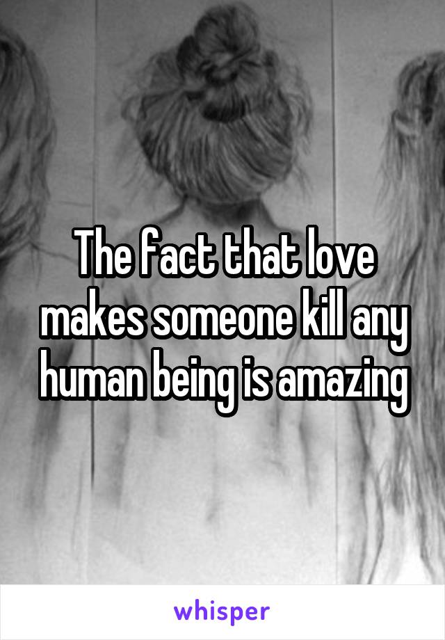 The fact that love makes someone kill any human being is amazing