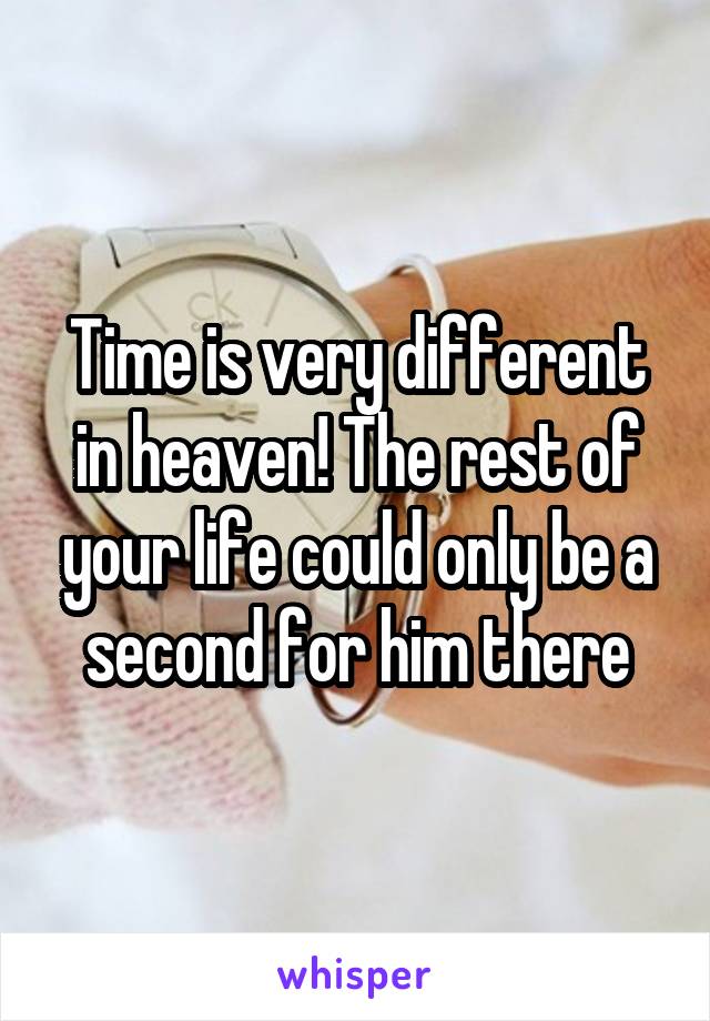 Time is very different in heaven! The rest of your life could only be a second for him there