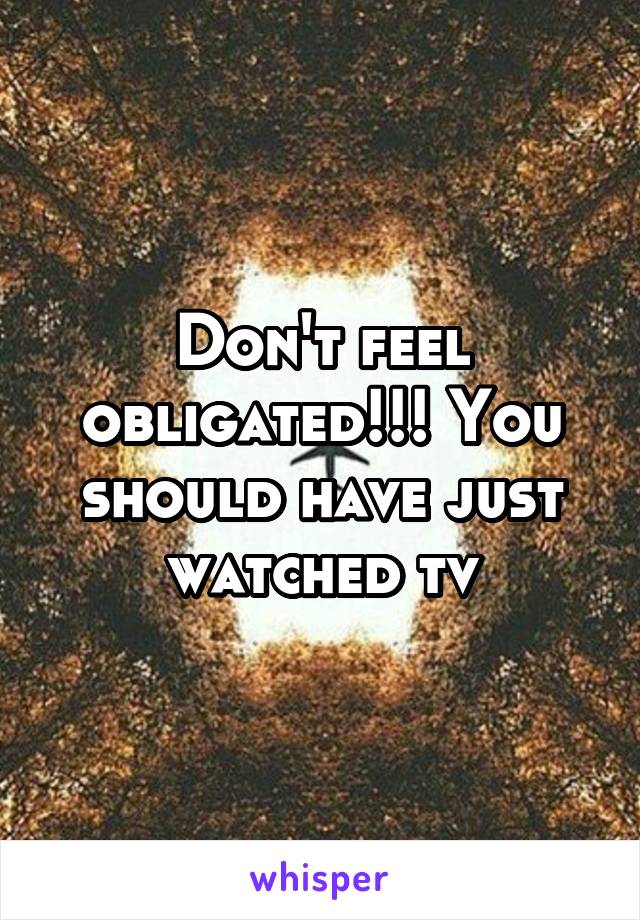 Don't feel obligated!!! You should have just watched tv