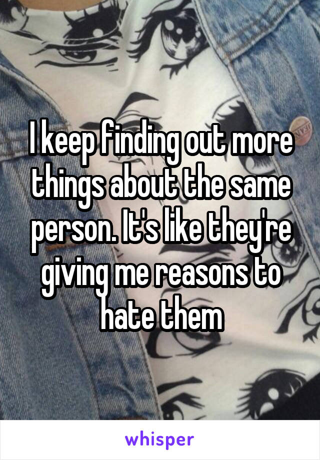 I keep finding out more things about the same person. It's like they're giving me reasons to hate them