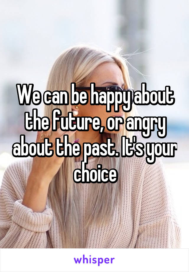 We can be happy about the future, or angry about the past. It's your choice