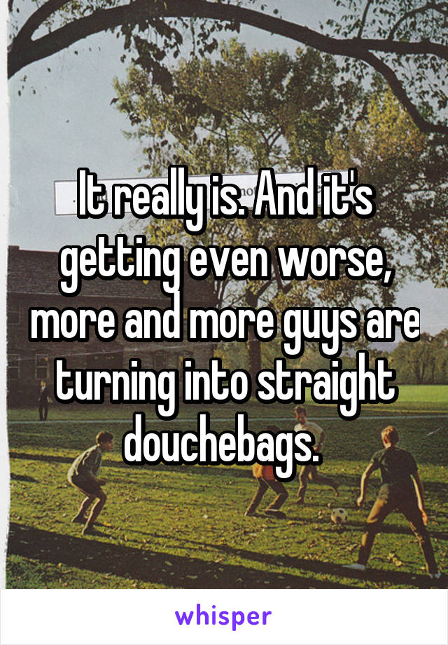 It really is. And it's getting even worse, more and more guys are turning into straight douchebags. 