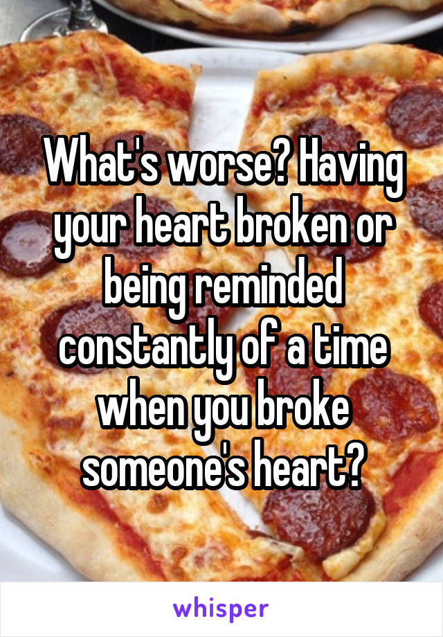 What's worse? Having your heart broken or being reminded constantly of a time when you broke someone's heart?