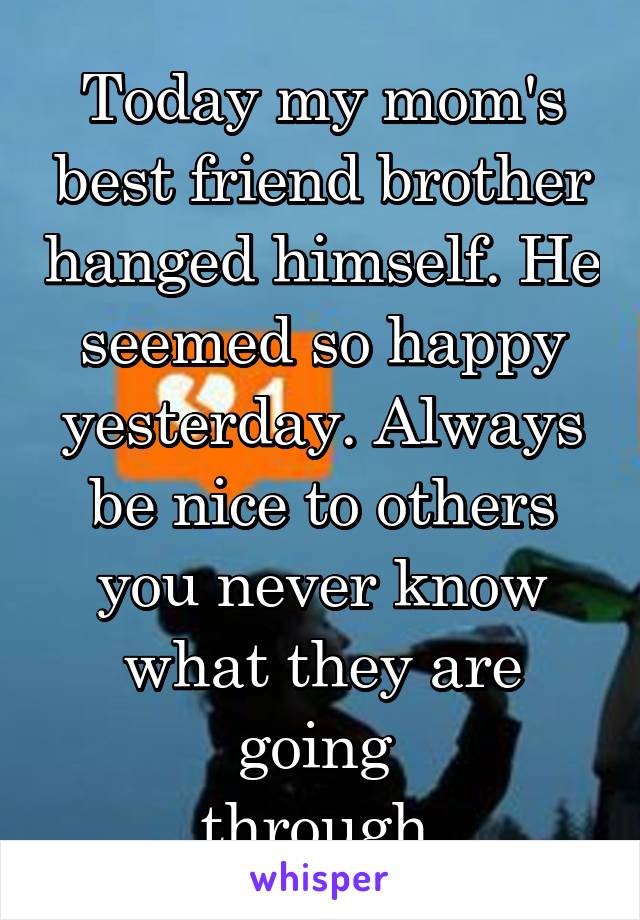 Today my mom's best friend brother hanged himself. He seemed so happy yesterday. Always be nice to others you never know what they are going 
through.