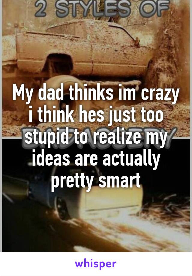 My dad thinks im crazy i think hes just too stupid to realize my ideas are actually pretty smart