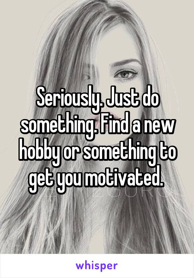 Seriously. Just do something. Find a new hobby or something to get you motivated. 