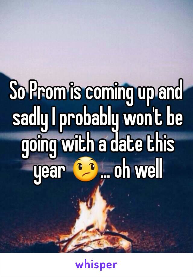So Prom is coming up and sadly I probably won't be going with a date this year 😞... oh well