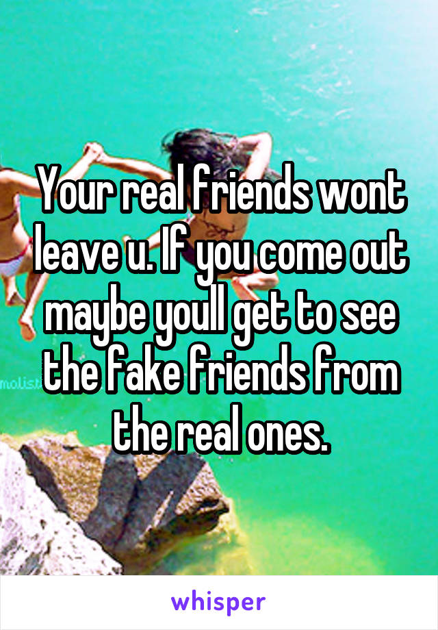 Your real friends wont leave u. If you come out maybe youll get to see the fake friends from the real ones.