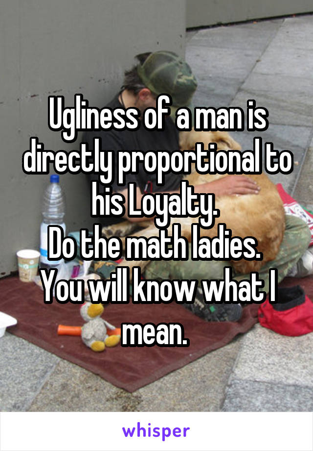 Ugliness of a man is directly proportional to his Loyalty. 
Do the math ladies. 
You will know what I mean. 