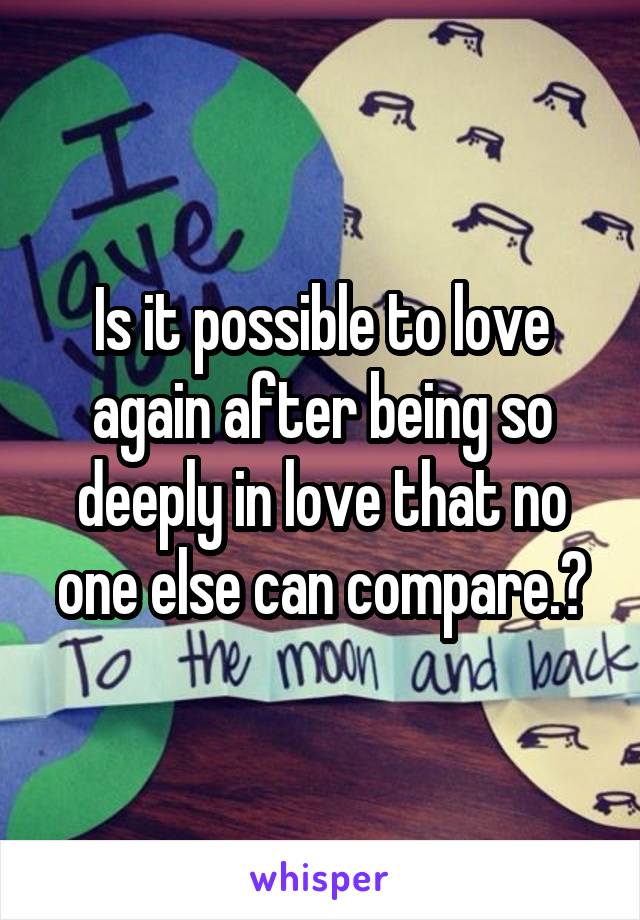 Is it possible to love again after being so deeply in love that no one else can compare.?