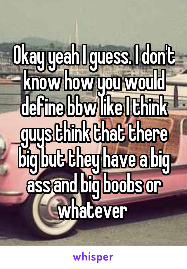 Okay yeah I guess. I don't know how you would define bbw like I think guys think that there big but they have a big ass and big boobs or whatever 