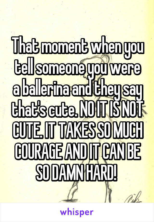 That moment when you tell someone you were a ballerina and they say that's cute. NO IT IS NOT CUTE. IT TAKES SO MUCH COURAGE AND IT CAN BE SO DAMN HARD! 