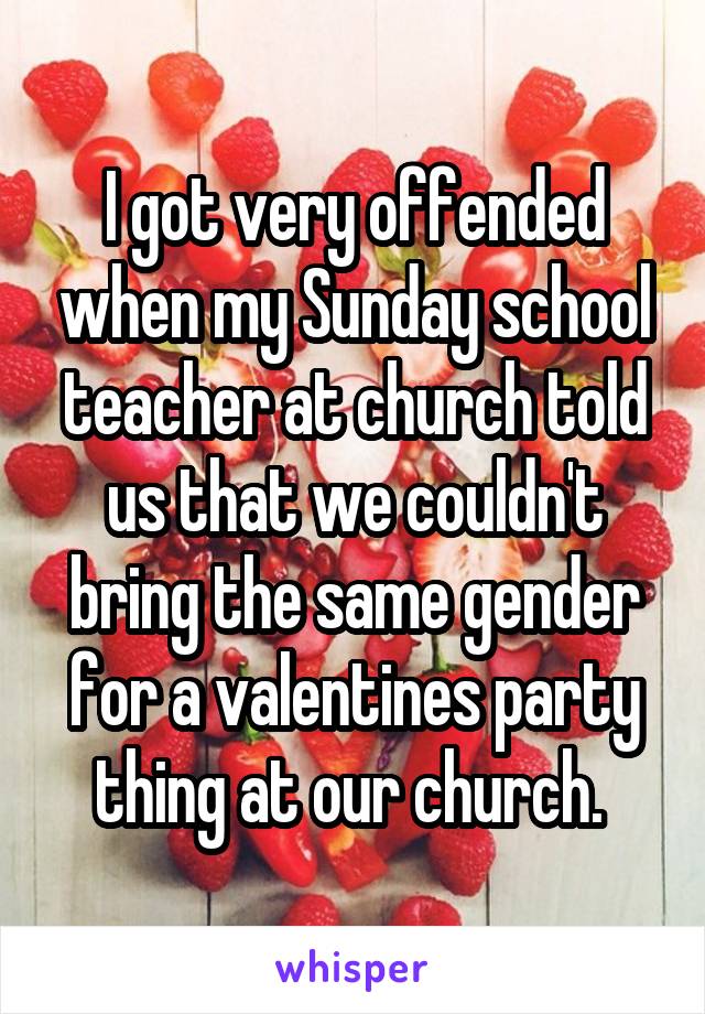 I got very offended when my Sunday school teacher at church told us that we couldn't bring the same gender for a valentines party thing at our church. 