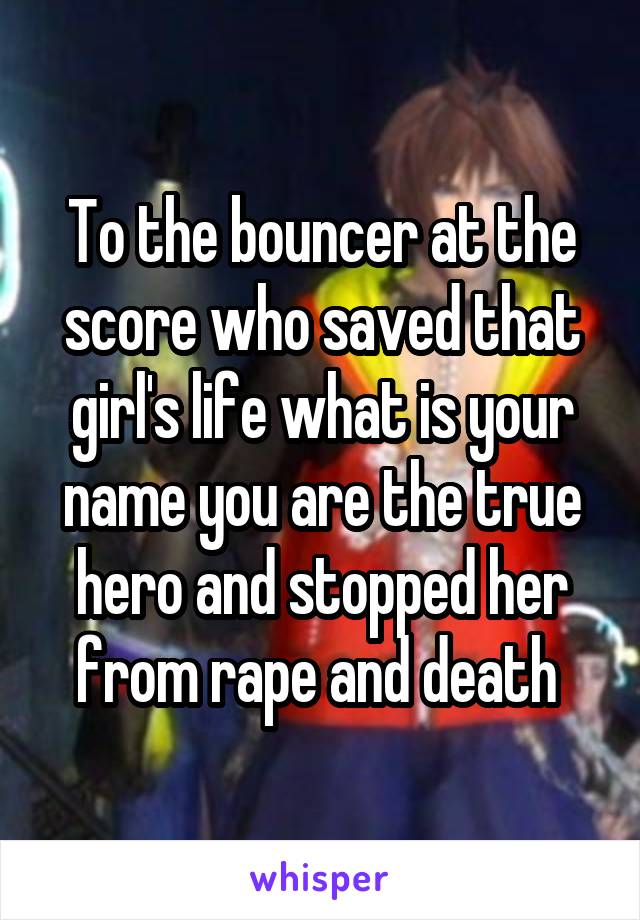 To the bouncer at the score who saved that girl's life what is your name you are the true hero and stopped her from rape and death 