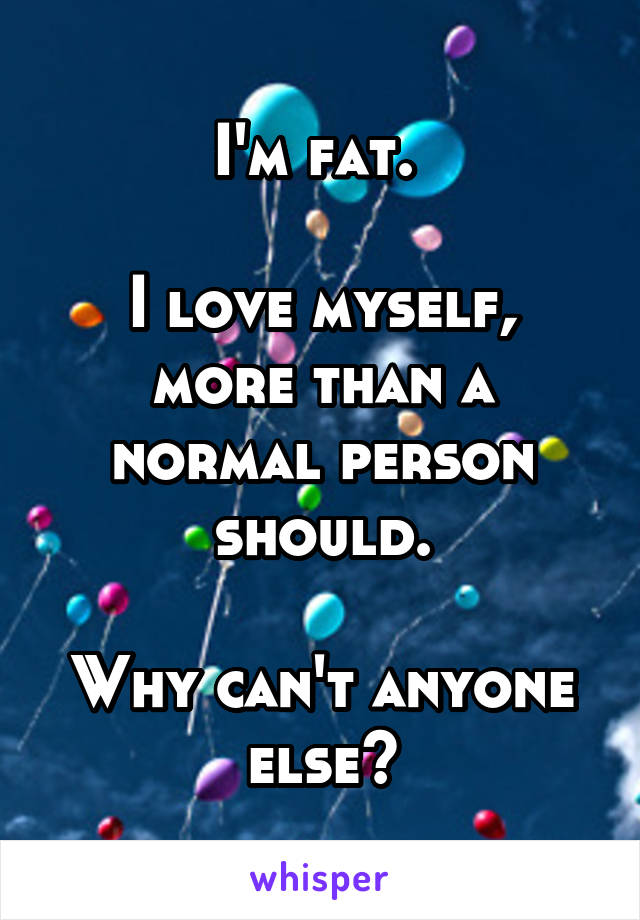 I'm fat. 

I love myself, more than a normal person should.

Why can't anyone else?