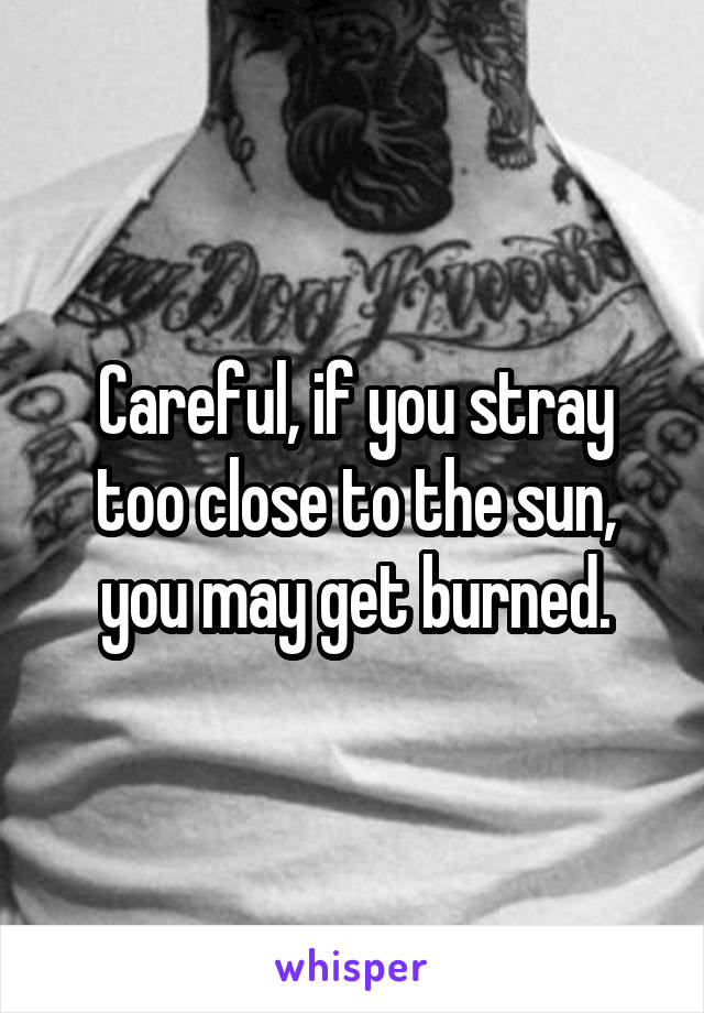 Careful, if you stray too close to the sun, you may get burned.