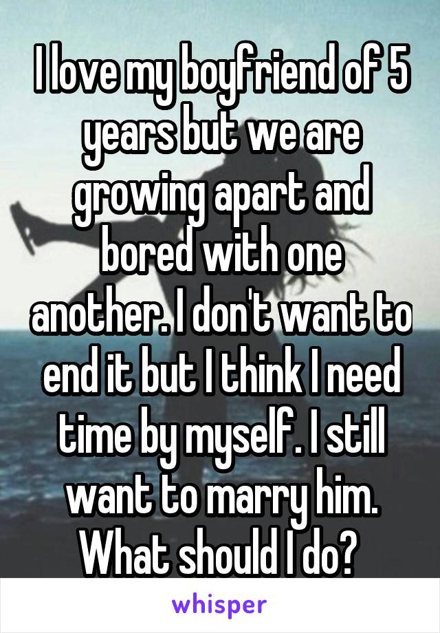 I love my boyfriend of 5 years but we are growing apart and bored with one another. I don't want to end it but I think I need time by myself. I still want to marry him. What should I do? 
