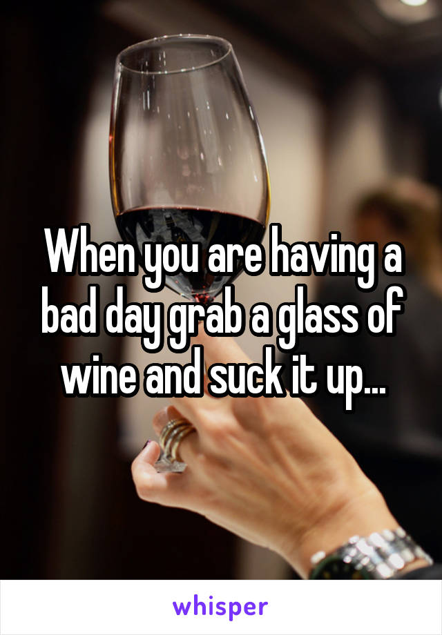 When you are having a bad day grab a glass of wine and suck it up...