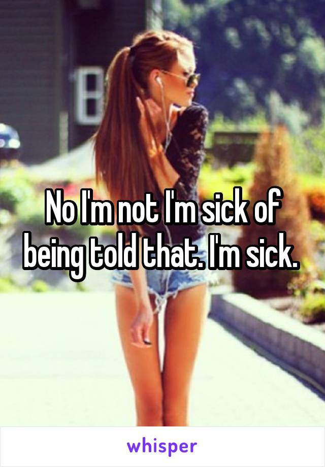 No I'm not I'm sick of being told that. I'm sick. 