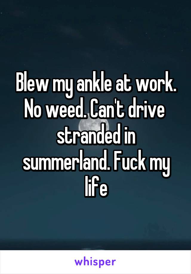 Blew my ankle at work. No weed. Can't drive  stranded in summerland. Fuck my life