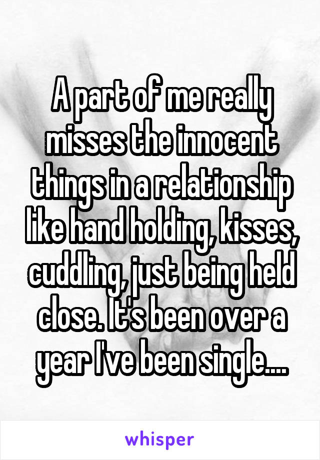 A part of me really misses the innocent things in a relationship like hand holding, kisses, cuddling, just being held close. It's been over a year I've been single....