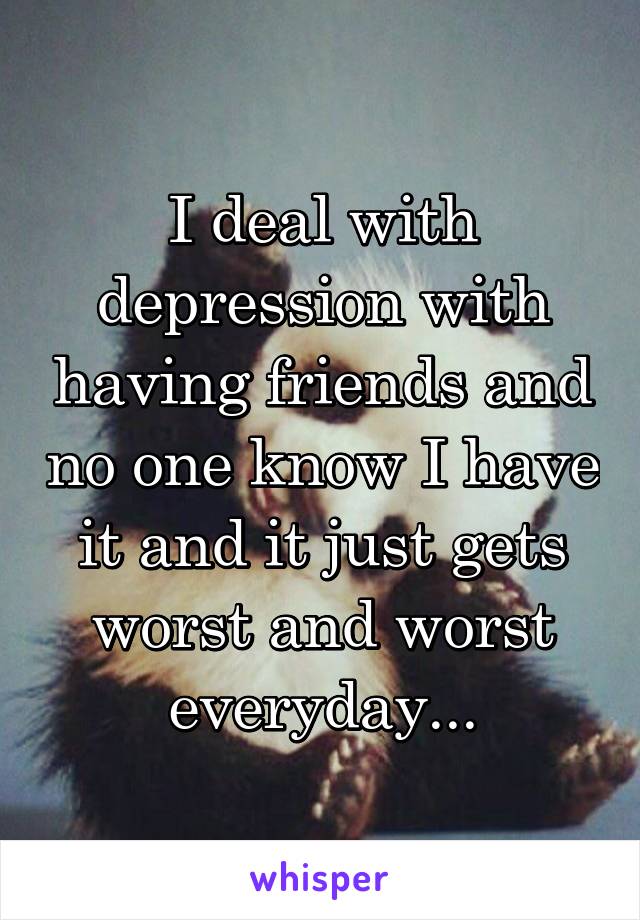 I deal with depression with having friends and no one know I have it and it just gets worst and worst everyday...