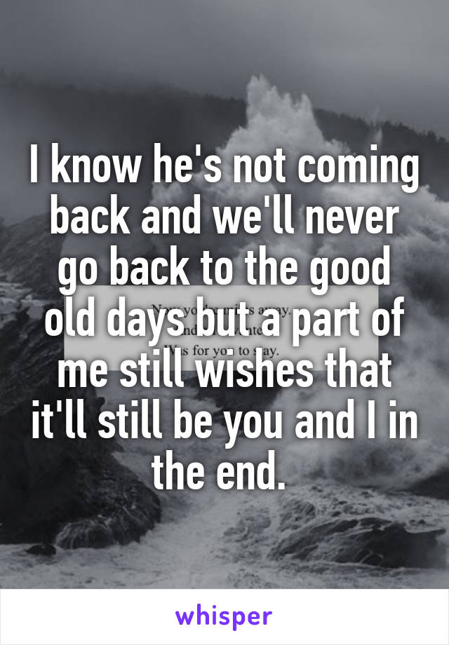 I know he's not coming back and we'll never go back to the good old days but a part of me still wishes that it'll still be you and I in the end. 