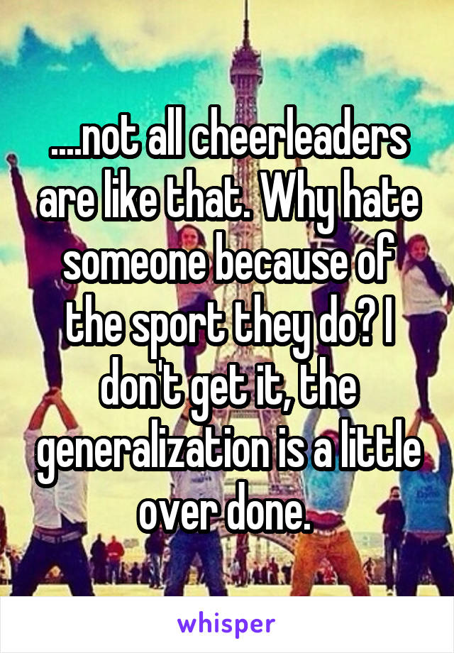 ....not all cheerleaders are like that. Why hate someone because of the sport they do? I don't get it, the generalization is a little over done. 