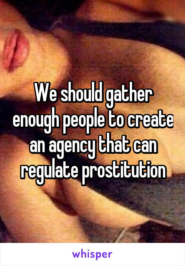 We should gather enough people to create an agency that can regulate prostitution