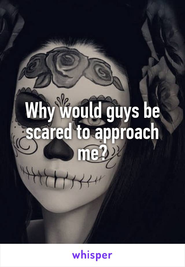 Why would guys be scared to approach me?