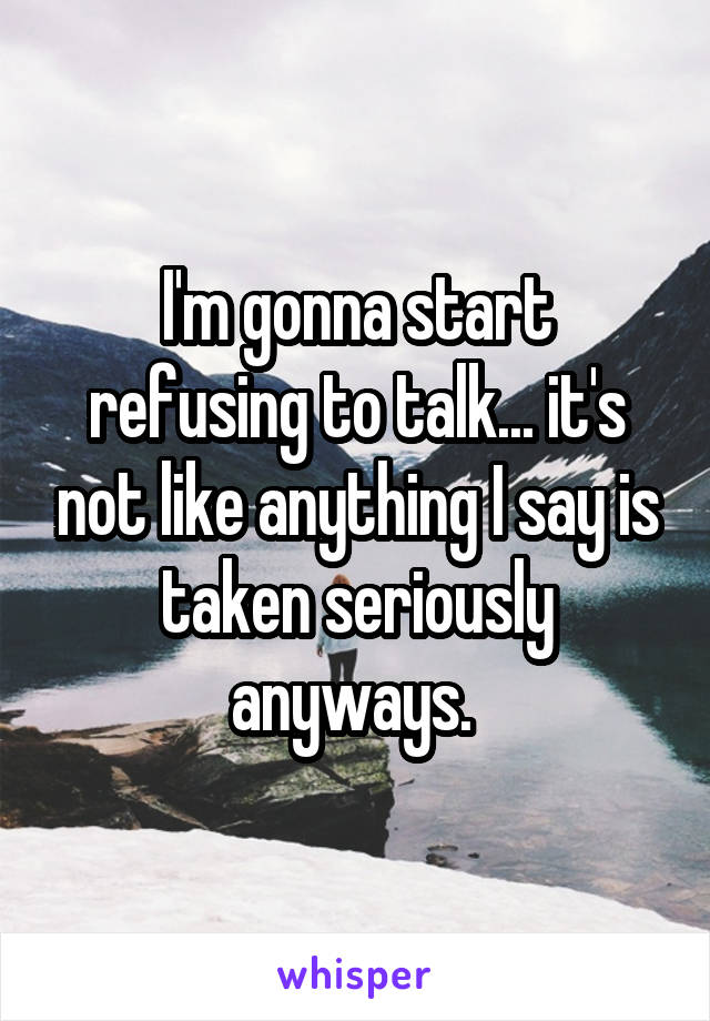 I'm gonna start refusing to talk... it's not like anything I say is taken seriously anyways. 