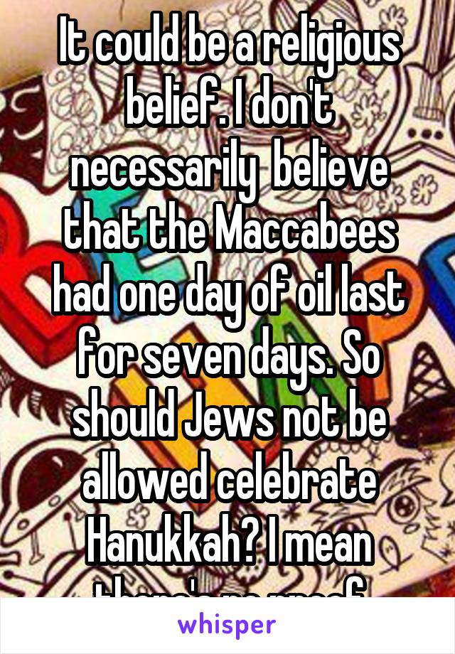 It could be a religious belief. I don't necessarily  believe that the Maccabees had one day of oil last for seven days. So should Jews not be allowed celebrate Hanukkah? I mean there's no proof