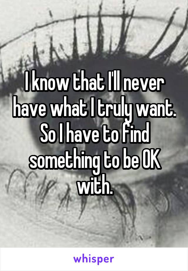 I know that I'll never have what I truly want. So I have to find something to be OK with.