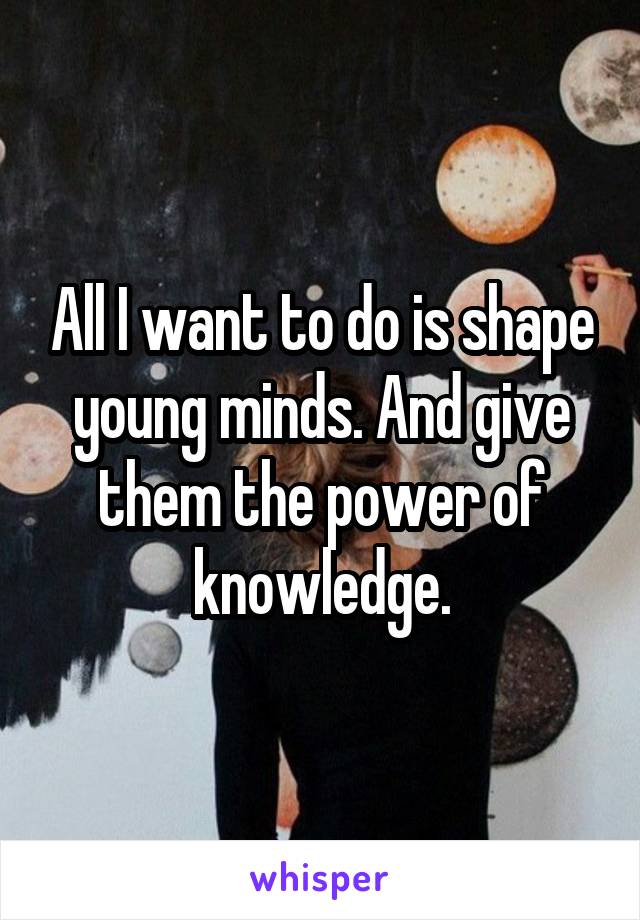All I want to do is shape young minds. And give them the power of knowledge.