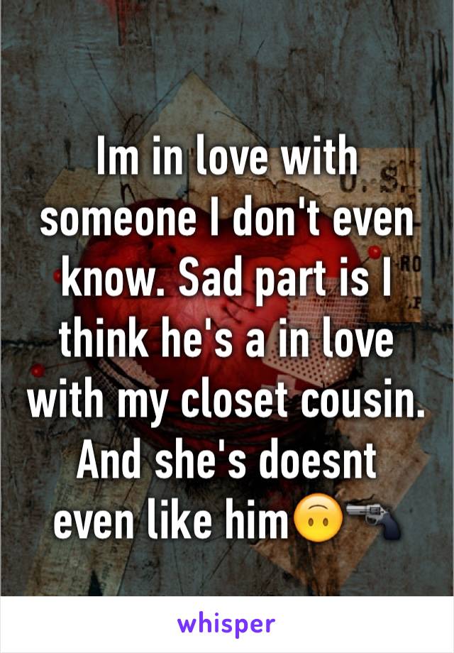Im in love with someone I don't even know. Sad part is I think he's a in love with my closet cousin. And she's doesnt 
even like him🙃🔫