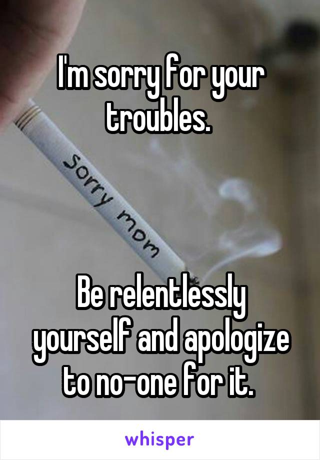 I'm sorry for your troubles. 



Be relentlessly yourself and apologize to no-one for it. 