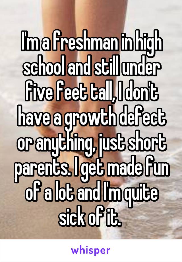 I'm a freshman in high school and still under five feet tall, I don't have a growth defect or anything, just short parents. I get made fun of a lot and I'm quite sick of it. 