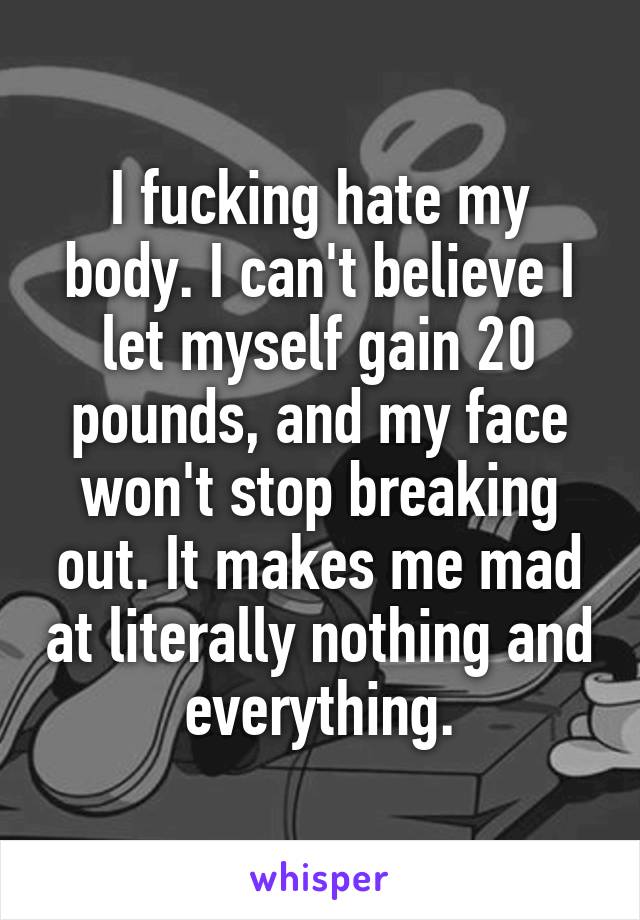 I fucking hate my body. I can't believe I let myself gain 20 pounds, and my face won't stop breaking out. It makes me mad at literally nothing and everything.