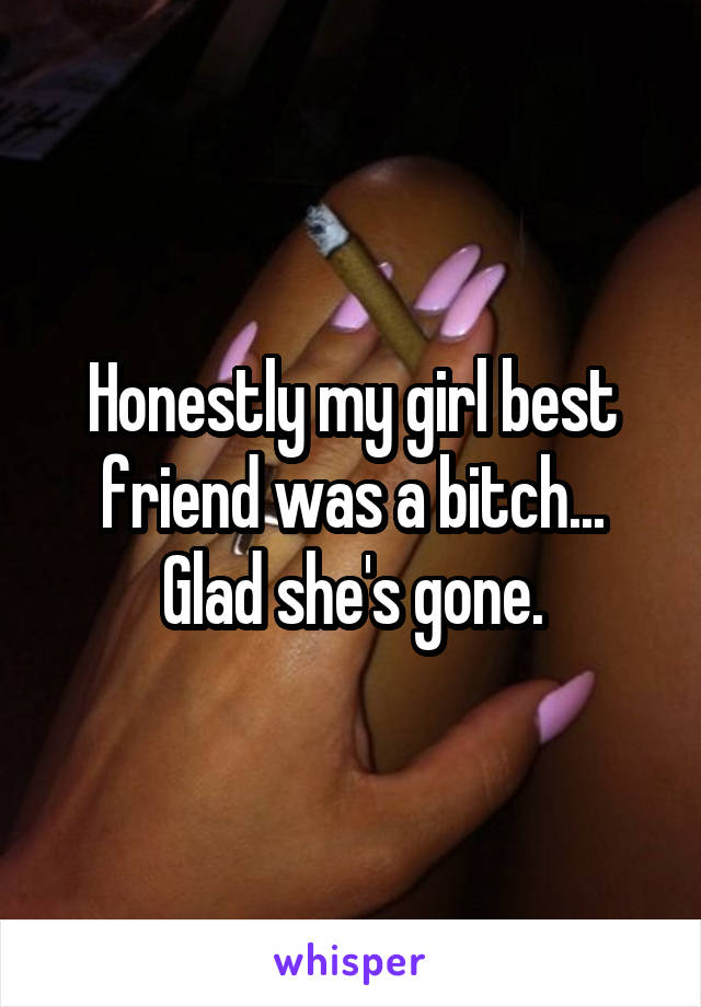 Honestly my girl best friend was a bitch... Glad she's gone.