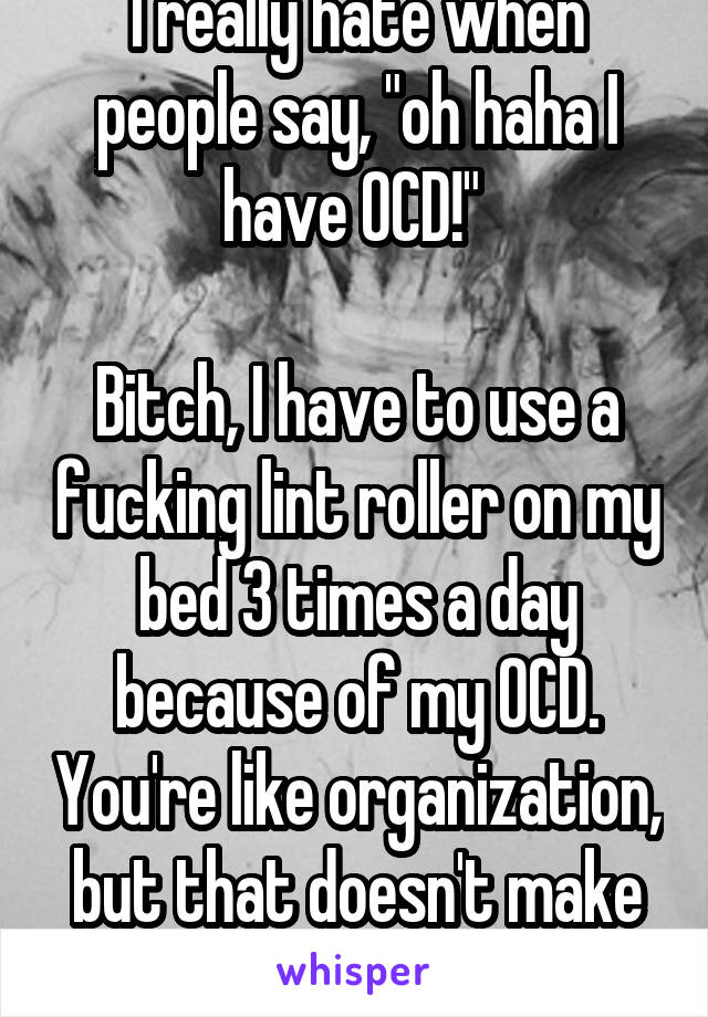 I really hate when people say, "oh haha I have OCD!" 

Bitch, I have to use a fucking lint roller on my bed 3 times a day because of my OCD. You're like organization, but that doesn't make you ill.