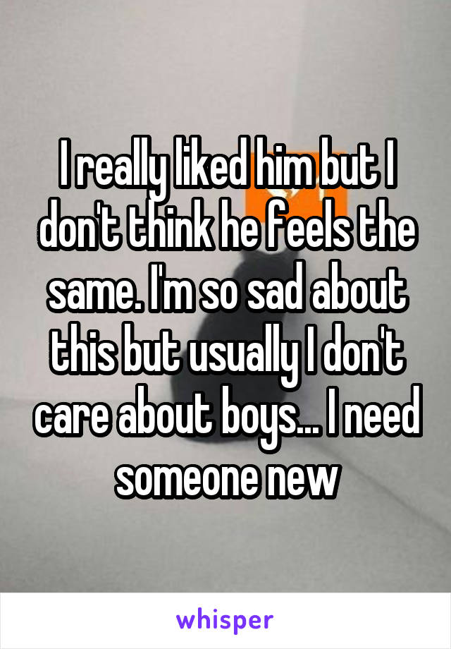 I really liked him but I don't think he feels the same. I'm so sad about this but usually I don't care about boys... I need someone new
