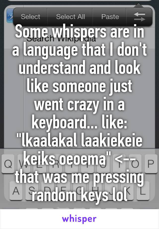 Some whispers are in a language that I don't understand and look like someone just went crazy in a keyboard... like: "lkaalakal laakiekeie keiks oeoema" <-- that was me pressing random keys lol